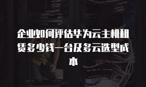 企业如何评估华为云主机租赁多少钱一台及多云选型成本