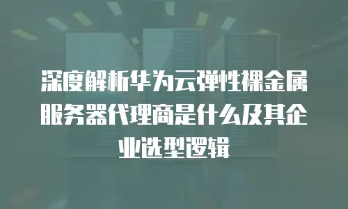 深度解析华为云弹性裸金属服务器代理商是什么及其企业选型逻辑