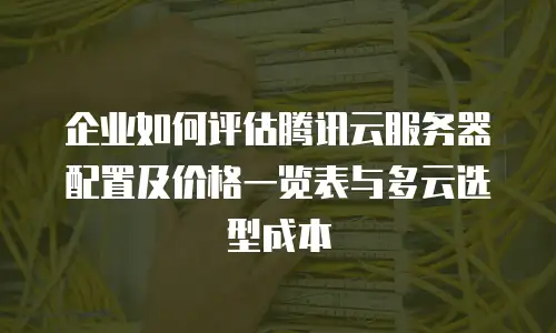 企业如何评估腾讯云服务器配置及价格一览表与多云选型成本