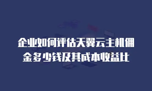 企业如何评估天翼云主机佣金多少钱及其成本收益比