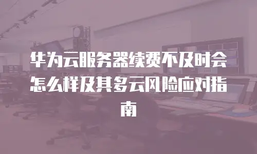 华为云服务器续费不及时会怎么样及其多云风险应对指南