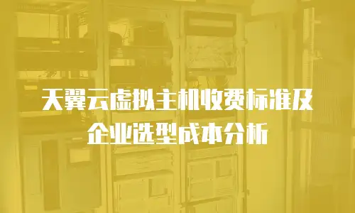 天翼云虚拟主机收费标准及企业选型成本分析
