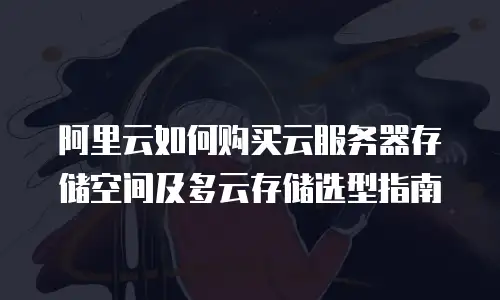 阿里云如何购买云服务器存储空间及多云存储选型指南