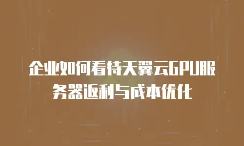 企业如何看待天翼云GPU服务器返利与成本优化