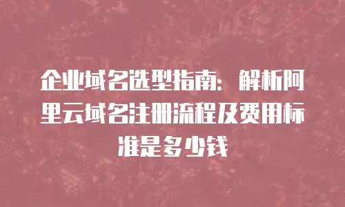 企业域名选型指南：解析阿里云域名注册流程及费用标准是多少钱