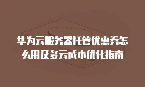 华为云服务器托管优惠券怎么用及多云成本优化指南