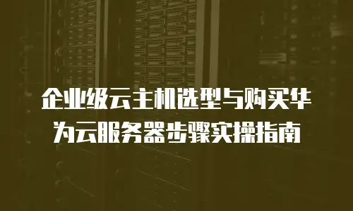 企业级云主机选型与购买华为云服务器步骤实操指南