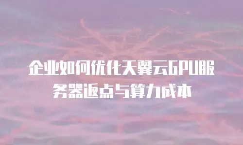 企业如何优化天翼云GPU服务器返点与算力成本