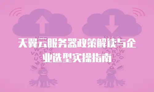 天翼云服务器政策解读与企业选型实操指南