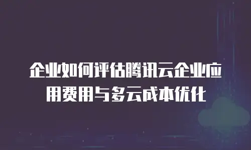 企业如何评估腾讯云企业应用费用与多云成本优化