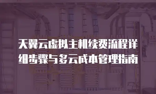天翼云虚拟主机续费流程详细步骤与多云成本管理指南