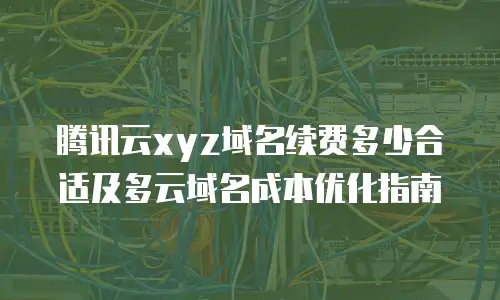 腾讯云xyz域名续费多少合适及多云域名成本优化指南