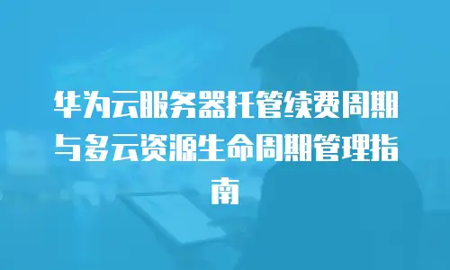 华为云服务器托管续费周期与多云资源生命周期管理指南