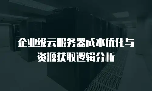 企业级云服务器成本优化与资源获取逻辑分析