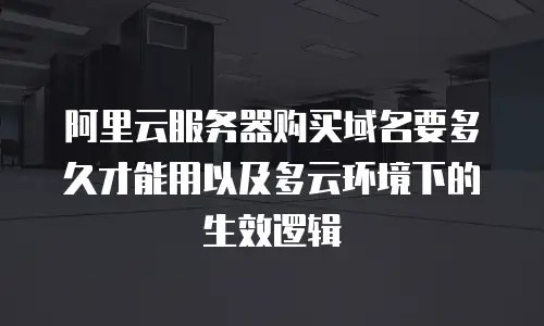阿里云服务器购买域名要多久才能用以及多云环境下的生效逻辑
