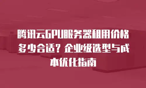 腾讯云GPU服务器租用价格多少合适？企业级选型与成本优化指南