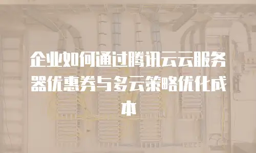 企业如何通过腾讯云云服务器优惠券与多云策略优化成本