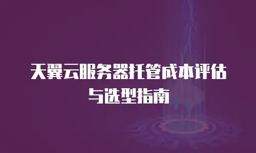 天翼云服务器托管成本评估与选型指南
