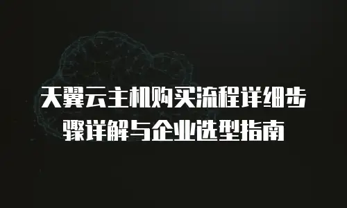 天翼云主机购买流程详细步骤详解与企业选型指南