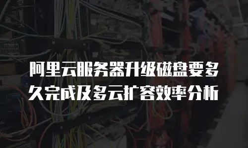 阿里云服务器升级磁盘要多久完成及多云扩容效率分析