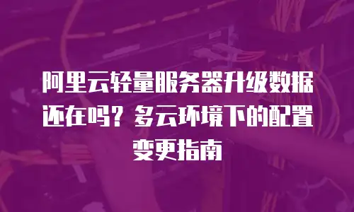 阿里云轻量服务器升级数据还在吗？多云环境下的配置变更指南