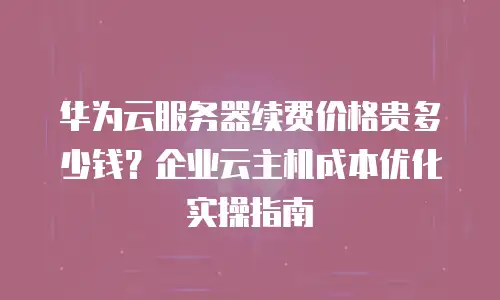 华为云服务器续费价格贵多少钱？企业云主机成本优化实操指南