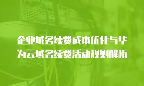 企业域名续费成本优化与华为云域名续费活动规则解析