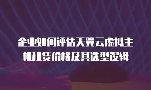 企业如何评估天翼云虚拟主机租赁价格及其选型逻辑