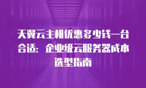 天翼云主机优惠多少钱一台合适：企业级云服务器成本选型指南