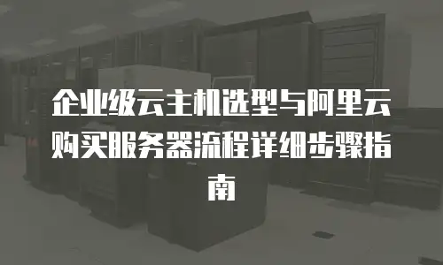 企业级云主机选型与阿里云购买服务器流程详细步骤指南