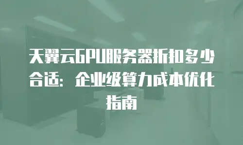 天翼云GPU服务器折扣多少合适：企业级算力成本优化指南