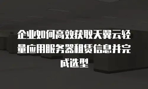 企业如何高效获取天翼云轻量应用服务器租赁信息并完成选型