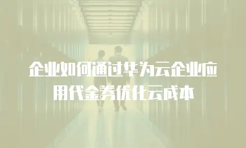 企业如何通过华为云企业应用代金券优化云成本