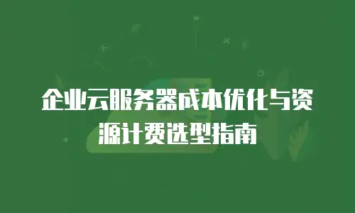 企业云服务器成本优化与资源计费选型指南