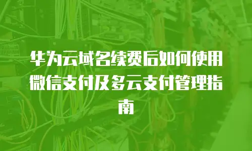 华为云域名续费后如何使用微信支付及多云支付管理指南