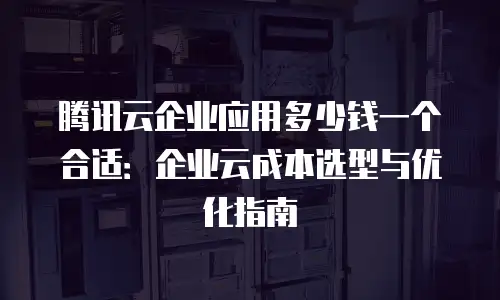 腾讯云企业应用多少钱一个合适：企业云成本选型与优化指南