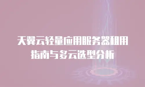 天翼云轻量应用服务器租用指南与多云选型分析