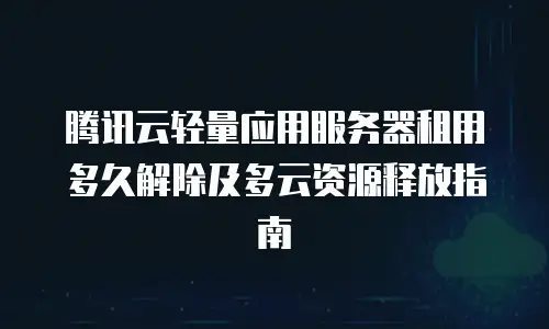 腾讯云轻量应用服务器租用多久解除及多云资源释放指南