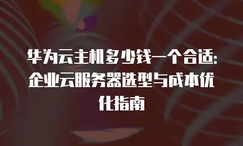 华为云主机多少钱一个合适：企业云服务器选型与成本优化指南