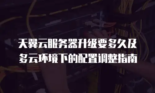 天翼云服务器升级要多久及多云环境下的配置调整指南