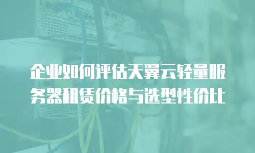 企业如何评估天翼云轻量服务器租赁价格与选型性价比