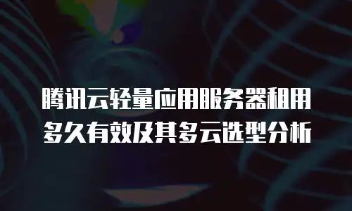 腾讯云轻量应用服务器租用多久有效及其多云选型分析
