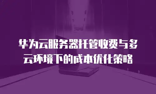 华为云服务器托管收费与多云环境下的成本优化策略