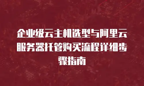 企业级云主机选型与阿里云服务器托管购买流程详细步骤指南