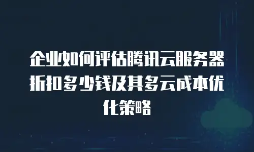 企业如何评估腾讯云服务器折扣多少钱及其多云成本优化策略