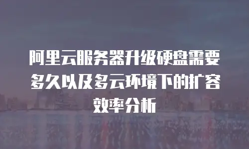 阿里云服务器升级硬盘需要多久以及多云环境下的扩容效率分析