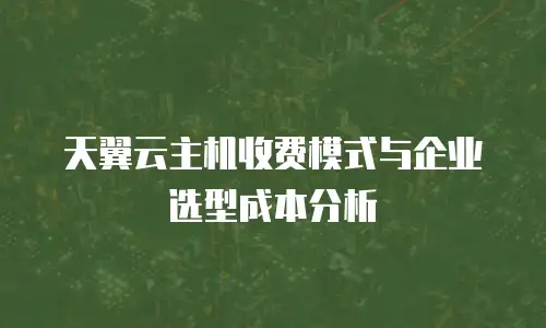 天翼云主机收费模式与企业选型成本分析
