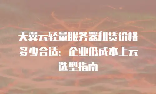 天翼云轻量服务器租赁价格多少合适：企业低成本上云选型指南