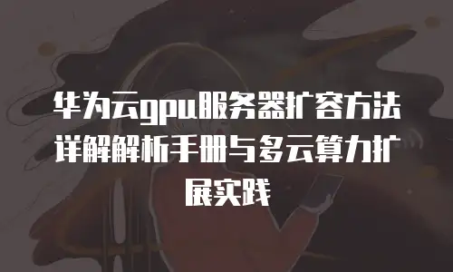华为云gpu服务器扩容方法详解解析手册与多云算力扩展实践