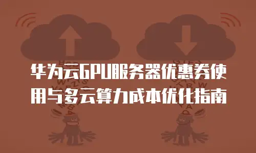 华为云GPU服务器优惠券使用与多云算力成本优化指南